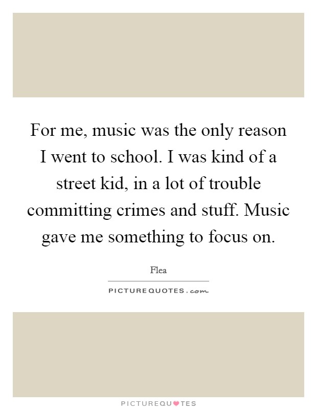For me, music was the only reason I went to school. I was kind of a street kid, in a lot of trouble committing crimes and stuff. Music gave me something to focus on. Picture Quote #1