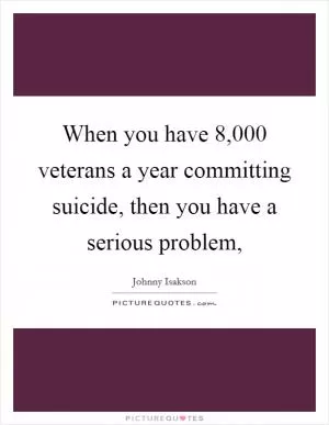 When you have 8,000 veterans a year committing suicide, then you have a serious problem, Picture Quote #1
