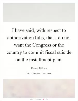 I have said, with respect to authorization bills, that I do not want the Congress or the country to commit fiscal suicide on the installment plan Picture Quote #1