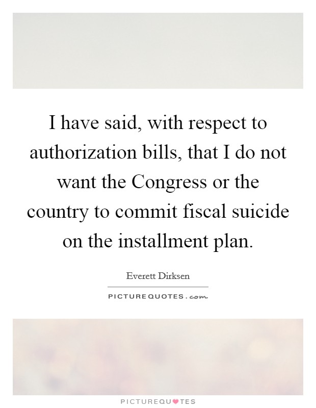 I have said, with respect to authorization bills, that I do not want the Congress or the country to commit fiscal suicide on the installment plan. Picture Quote #1