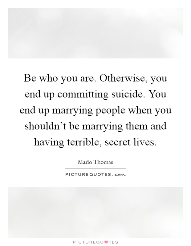 Be who you are. Otherwise, you end up committing suicide. You end up marrying people when you shouldn't be marrying them and having terrible, secret lives. Picture Quote #1