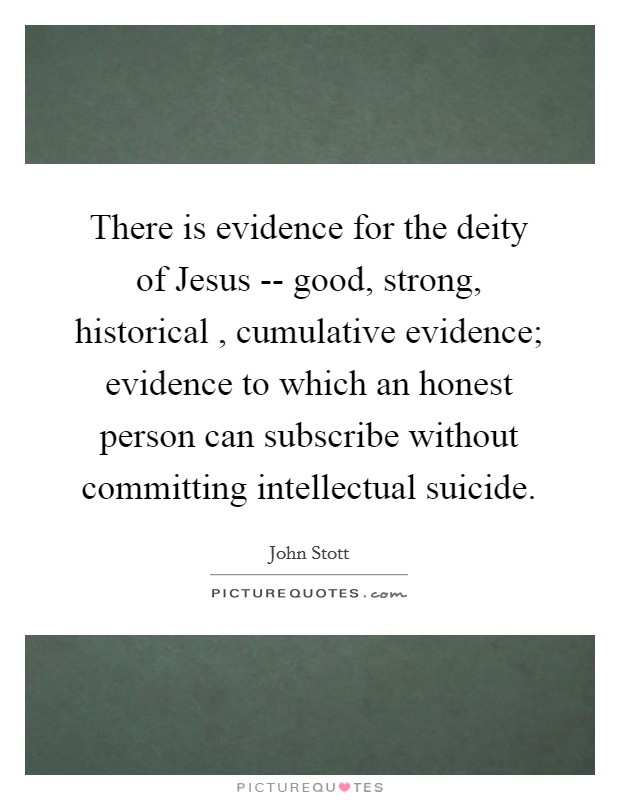 There is evidence for the deity of Jesus -- good, strong, historical , cumulative evidence; evidence to which an honest person can subscribe without committing intellectual suicide. Picture Quote #1
