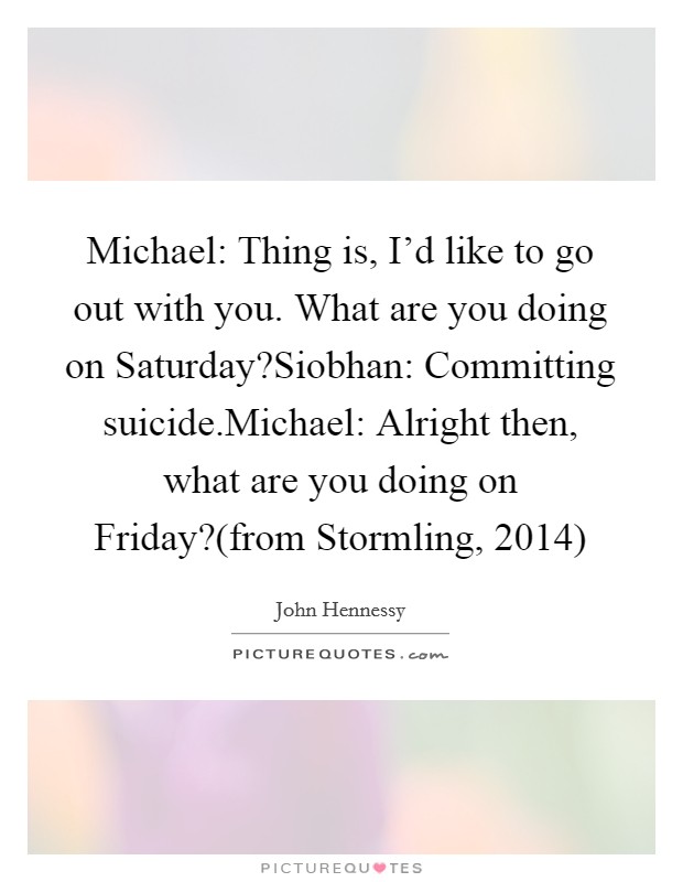 Michael: Thing is, I'd like to go out with you. What are you doing on Saturday?Siobhan: Committing suicide.Michael: Alright then, what are you doing on Friday?(from Stormling, 2014) Picture Quote #1