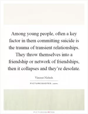 Among young people, often a key factor in them committing suicide is the trauma of transient relationships. They throw themselves into a friendship or network of friendships, then it collapses and they’re desolate Picture Quote #1