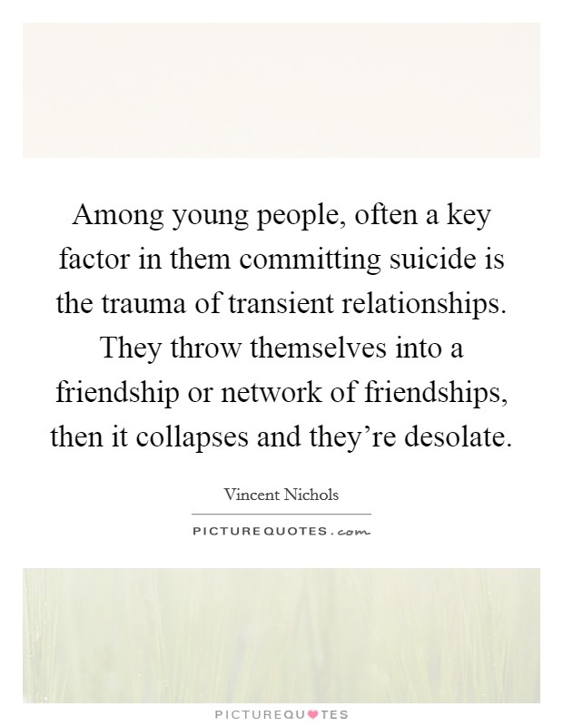 Among young people, often a key factor in them committing suicide is the trauma of transient relationships. They throw themselves into a friendship or network of friendships, then it collapses and they're desolate. Picture Quote #1