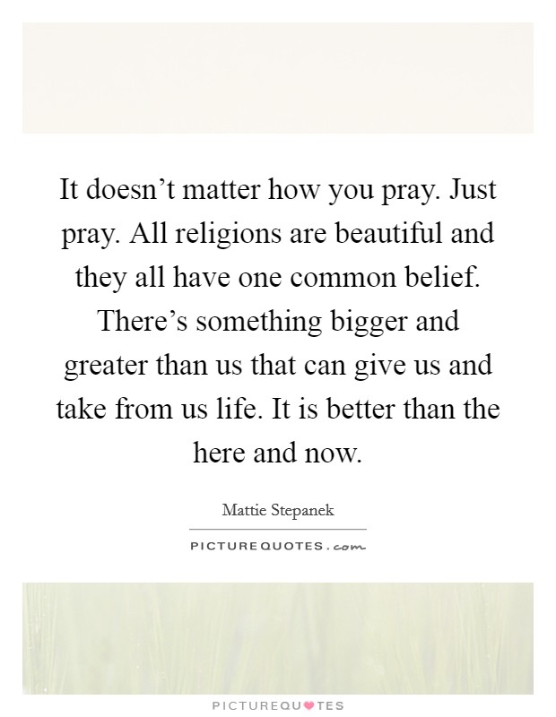It doesn't matter how you pray. Just pray. All religions are beautiful and they all have one common belief. There's something bigger and greater than us that can give us and take from us life. It is better than the here and now. Picture Quote #1