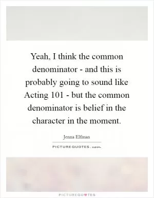Yeah, I think the common denominator - and this is probably going to sound like Acting 101 - but the common denominator is belief in the character in the moment Picture Quote #1
