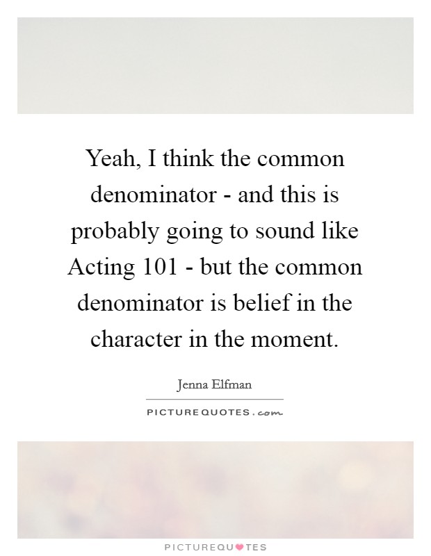 Yeah, I think the common denominator - and this is probably going to sound like Acting 101 - but the common denominator is belief in the character in the moment. Picture Quote #1