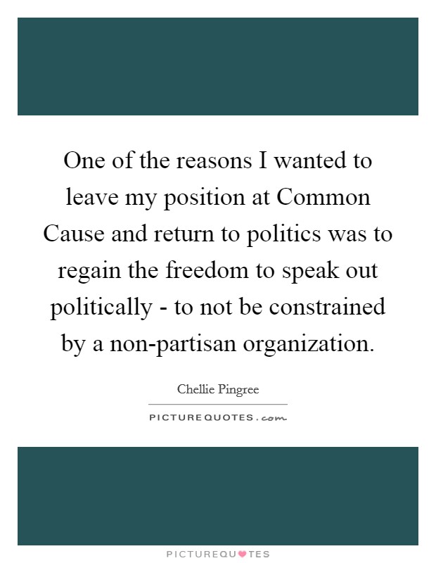 One of the reasons I wanted to leave my position at Common Cause and return to politics was to regain the freedom to speak out politically - to not be constrained by a non-partisan organization. Picture Quote #1