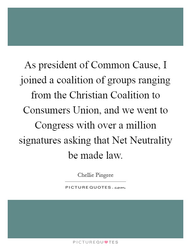 As president of Common Cause, I joined a coalition of groups ranging from the Christian Coalition to Consumers Union, and we went to Congress with over a million signatures asking that Net Neutrality be made law. Picture Quote #1