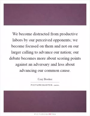 We become distracted from productive labors by our perceived opponents; we become focused on them and not on our larger calling to advance our nation; our debate becomes more about scoring points against an adversary and less about advancing our common cause Picture Quote #1