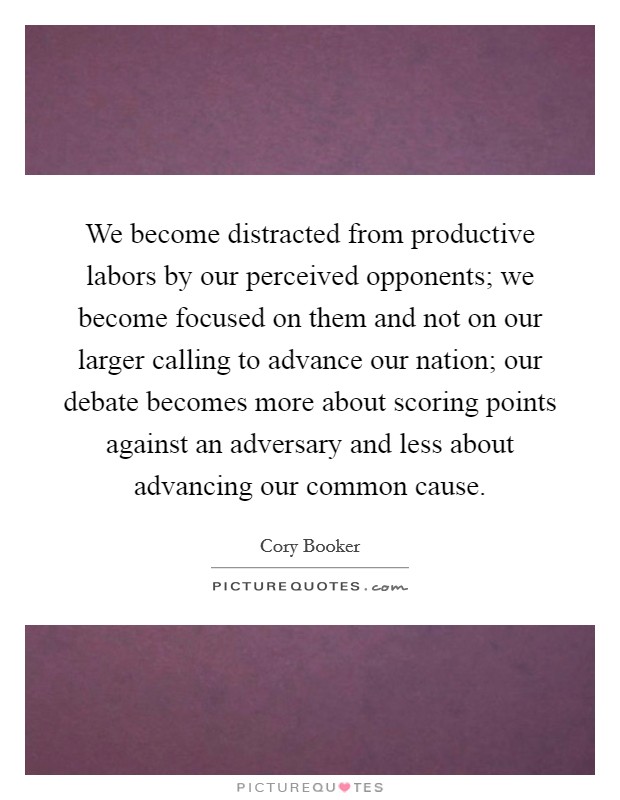 We become distracted from productive labors by our perceived opponents; we become focused on them and not on our larger calling to advance our nation; our debate becomes more about scoring points against an adversary and less about advancing our common cause. Picture Quote #1