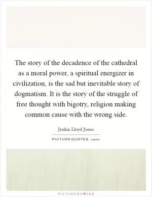 The story of the decadence of the cathedral as a moral power, a spiritual energizer in civilization, is the sad but inevitable story of dogmatism. It is the story of the struggle of free thought with bigotry, religion making common cause with the wrong side Picture Quote #1