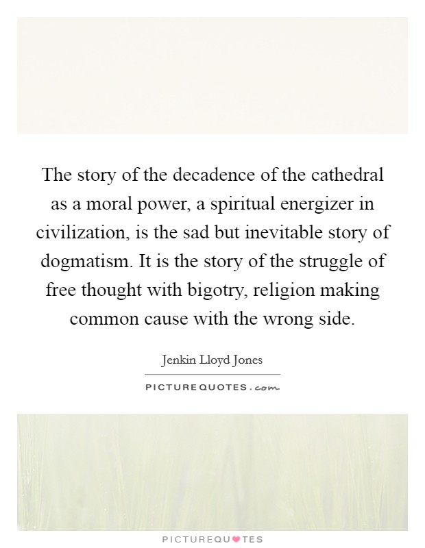The story of the decadence of the cathedral as a moral power, a spiritual energizer in civilization, is the sad but inevitable story of dogmatism. It is the story of the struggle of free thought with bigotry, religion making common cause with the wrong side. Picture Quote #1