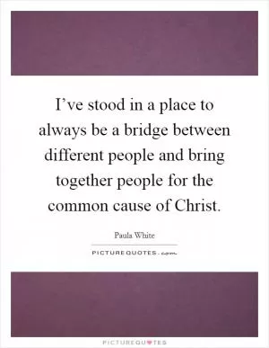 I’ve stood in a place to always be a bridge between different people and bring together people for the common cause of Christ Picture Quote #1
