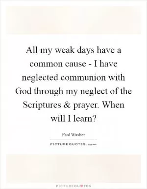 All my weak days have a common cause - I have neglected communion with God through my neglect of the Scriptures and prayer. When will I learn? Picture Quote #1
