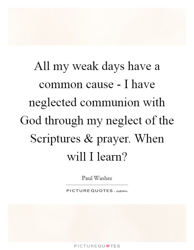 All my weak days have a common cause - I have neglected communion with God through my neglect of the Scriptures and prayer. When will I learn? Picture Quote #1