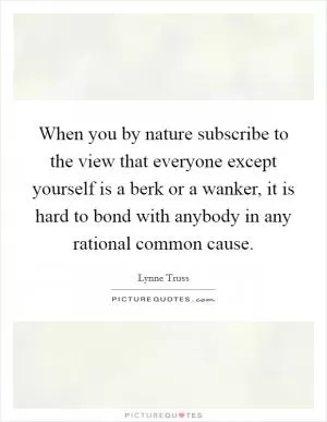 When you by nature subscribe to the view that everyone except yourself is a berk or a wanker, it is hard to bond with anybody in any rational common cause Picture Quote #1