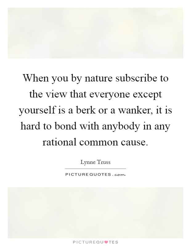 When you by nature subscribe to the view that everyone except yourself is a berk or a wanker, it is hard to bond with anybody in any rational common cause. Picture Quote #1