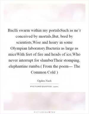 Baclli swarm within my portalsSuch as ne’r conceived by mortals,But, bred by scientists,Wise and hoary in some Olympian laboratory.Bacteria as large as miceWith feet of fire and heads of ice,Who never interrupt for slumberTheir stomping, elephantine rumba.( From the poem---  The Common Cold  ) Picture Quote #1