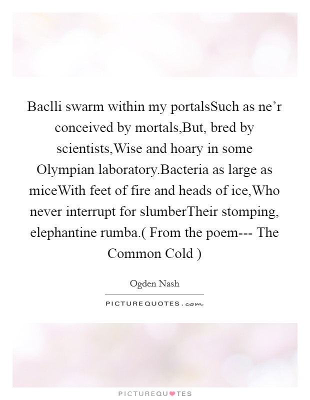Baclli swarm within my portalsSuch as ne'r conceived by mortals,But, bred by scientists,Wise and hoary in some Olympian laboratory.Bacteria as large as miceWith feet of fire and heads of ice,Who never interrupt for slumberTheir stomping, elephantine rumba.( From the poem---  The Common Cold  ) Picture Quote #1