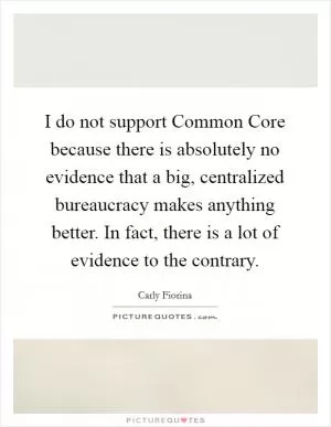 I do not support Common Core because there is absolutely no evidence that a big, centralized bureaucracy makes anything better. In fact, there is a lot of evidence to the contrary Picture Quote #1