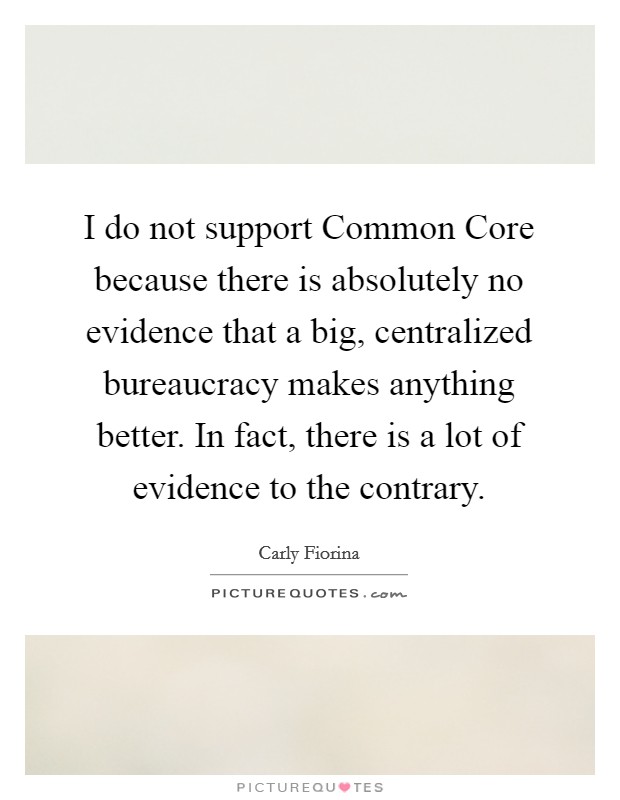 I do not support Common Core because there is absolutely no evidence that a big, centralized bureaucracy makes anything better. In fact, there is a lot of evidence to the contrary. Picture Quote #1