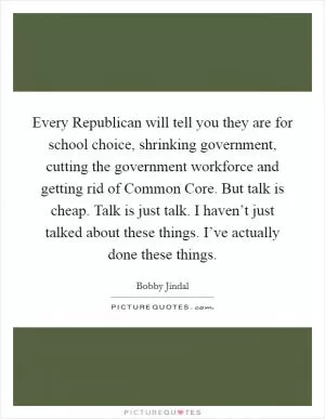 Every Republican will tell you they are for school choice, shrinking government, cutting the government workforce and getting rid of Common Core. But talk is cheap. Talk is just talk. I haven’t just talked about these things. I’ve actually done these things Picture Quote #1