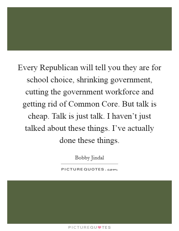 Every Republican will tell you they are for school choice, shrinking government, cutting the government workforce and getting rid of Common Core. But talk is cheap. Talk is just talk. I haven't just talked about these things. I've actually done these things. Picture Quote #1
