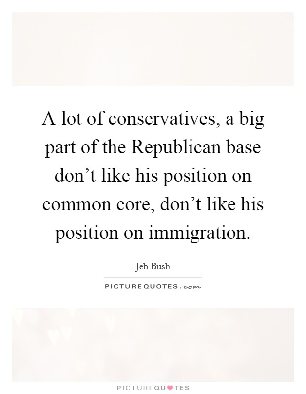 A lot of conservatives, a big part of the Republican base don't like his position on common core, don't like his position on immigration. Picture Quote #1