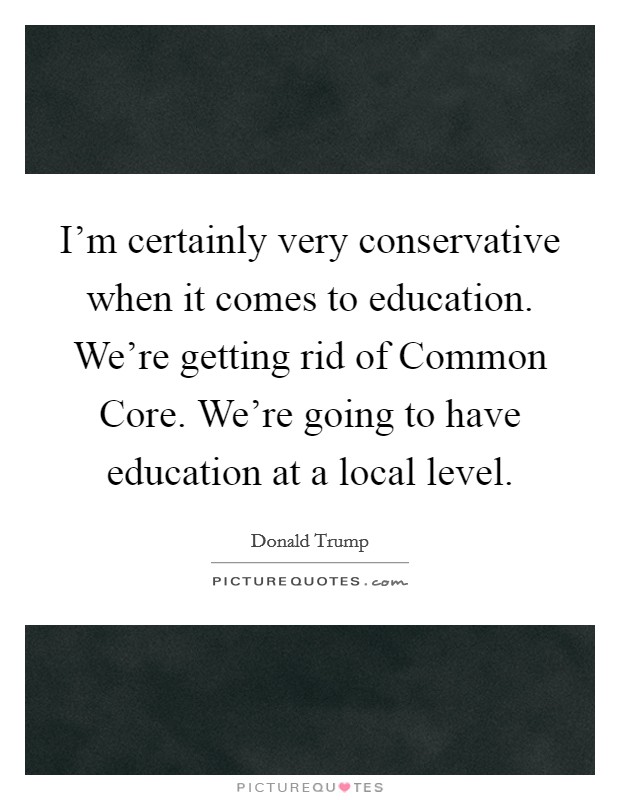 I'm certainly very conservative when it comes to education. We're getting rid of Common Core. We're going to have education at a local level. Picture Quote #1