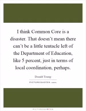 I think Common Core is a disaster. That doesn’t mean there can’t be a little tentacle left of the Department of Education, like 5 percent, just in terms of local coordination, perhaps Picture Quote #1