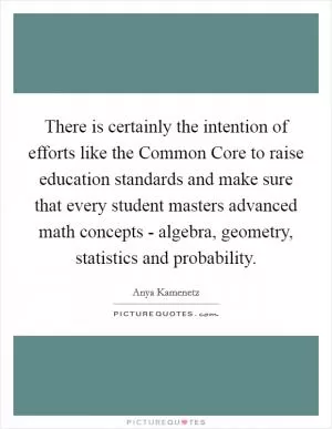 There is certainly the intention of efforts like the Common Core to raise education standards and make sure that every student masters advanced math concepts - algebra, geometry, statistics and probability Picture Quote #1