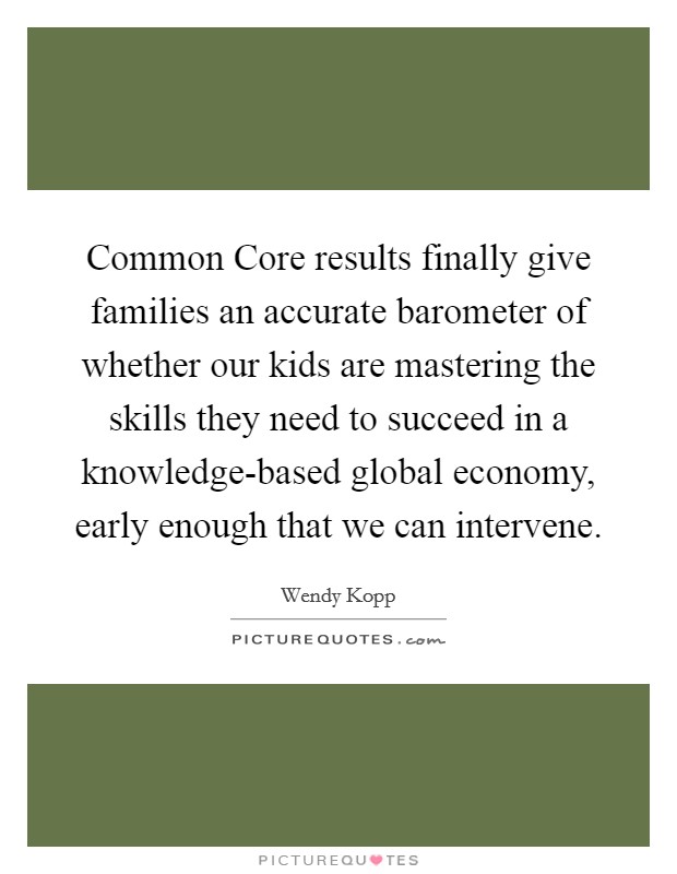 Common Core results finally give families an accurate barometer of whether our kids are mastering the skills they need to succeed in a knowledge-based global economy, early enough that we can intervene. Picture Quote #1