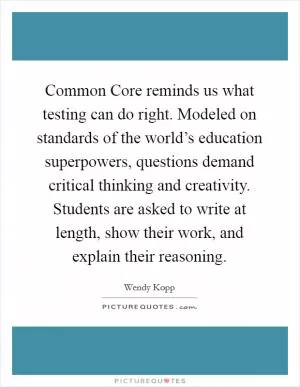 Common Core reminds us what testing can do right. Modeled on standards of the world’s education superpowers, questions demand critical thinking and creativity. Students are asked to write at length, show their work, and explain their reasoning Picture Quote #1