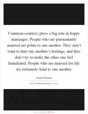 Common courtesy plays a big role in happy marriages. People who are permanently married are polite to one another. They don’t want to hurt one another’s feelings, and they don’t try to make the other one feel humiliated. People who are married for life are extremely kind to one another Picture Quote #1