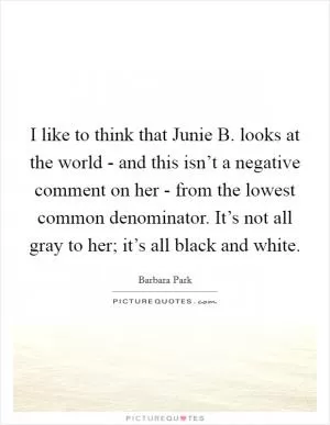 I like to think that Junie B. looks at the world - and this isn’t a negative comment on her - from the lowest common denominator. It’s not all gray to her; it’s all black and white Picture Quote #1