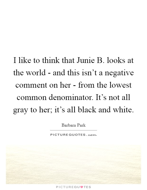 I like to think that Junie B. looks at the world - and this isn't a negative comment on her - from the lowest common denominator. It's not all gray to her; it's all black and white. Picture Quote #1