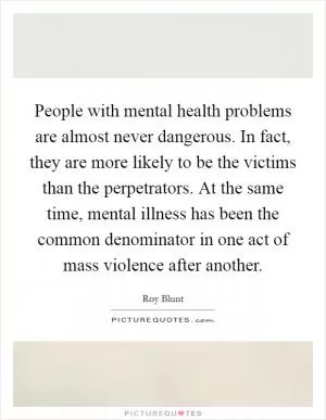 People with mental health problems are almost never dangerous. In fact, they are more likely to be the victims than the perpetrators. At the same time, mental illness has been the common denominator in one act of mass violence after another Picture Quote #1