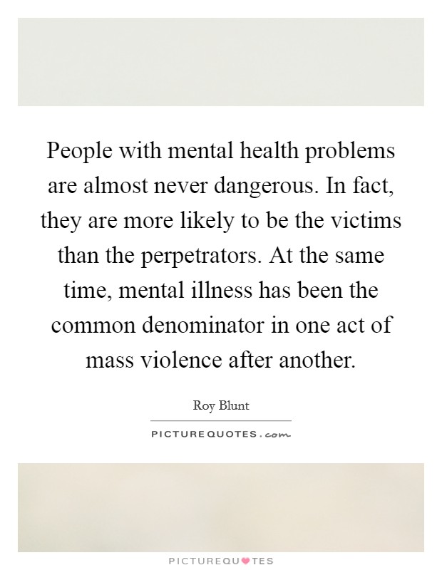 People with mental health problems are almost never dangerous. In fact, they are more likely to be the victims than the perpetrators. At the same time, mental illness has been the common denominator in one act of mass violence after another. Picture Quote #1