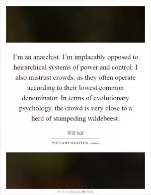 I’m an anarchist. I’m implacably opposed to heirarchical systems of power and control. I also mistrust crowds, as they often operate according to their lowest common denominator. In terms of evolutionary psychology, the crowd is very close to a herd of stampeding wildebeest Picture Quote #1