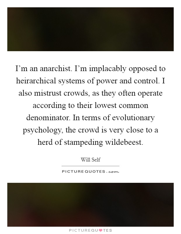 I'm an anarchist. I'm implacably opposed to heirarchical systems of power and control. I also mistrust crowds, as they often operate according to their lowest common denominator. In terms of evolutionary psychology, the crowd is very close to a herd of stampeding wildebeest. Picture Quote #1