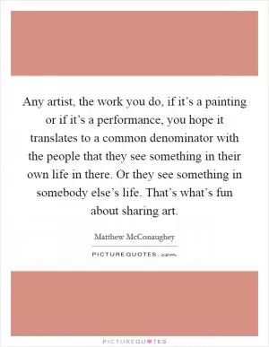 Any artist, the work you do, if it’s a painting or if it’s a performance, you hope it translates to a common denominator with the people that they see something in their own life in there. Or they see something in somebody else’s life. That’s what’s fun about sharing art Picture Quote #1