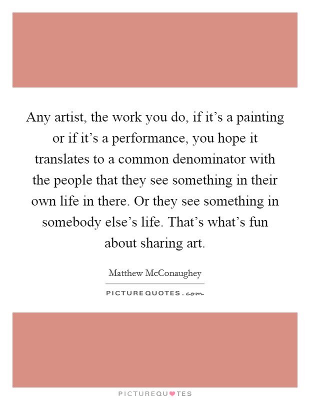 Any artist, the work you do, if it's a painting or if it's a performance, you hope it translates to a common denominator with the people that they see something in their own life in there. Or they see something in somebody else's life. That's what's fun about sharing art. Picture Quote #1