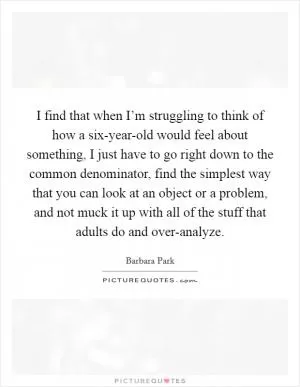 I find that when I’m struggling to think of how a six-year-old would feel about something, I just have to go right down to the common denominator, find the simplest way that you can look at an object or a problem, and not muck it up with all of the stuff that adults do and over-analyze Picture Quote #1