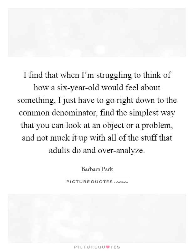 I find that when I'm struggling to think of how a six-year-old would feel about something, I just have to go right down to the common denominator, find the simplest way that you can look at an object or a problem, and not muck it up with all of the stuff that adults do and over-analyze. Picture Quote #1