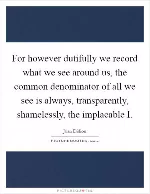 For however dutifully we record what we see around us, the common denominator of all we see is always, transparently, shamelessly, the implacable I Picture Quote #1
