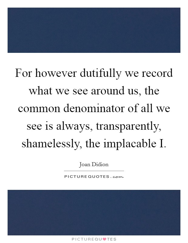 For however dutifully we record what we see around us, the common denominator of all we see is always, transparently, shamelessly, the implacable I. Picture Quote #1