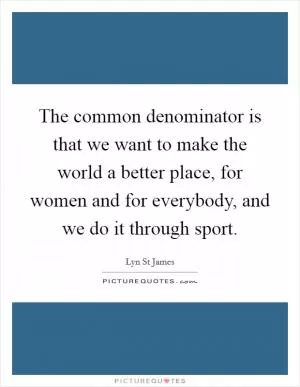 The common denominator is that we want to make the world a better place, for women and for everybody, and we do it through sport Picture Quote #1