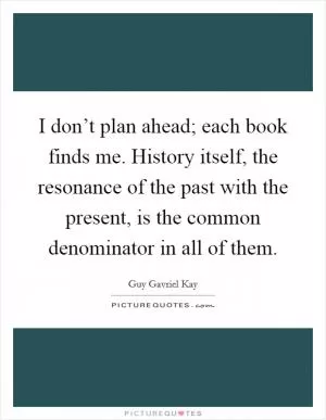 I don’t plan ahead; each book finds me. History itself, the resonance of the past with the present, is the common denominator in all of them Picture Quote #1